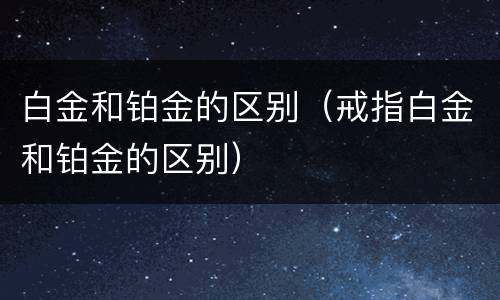 白金和铂金的区别（戒指白金和铂金的区别）
