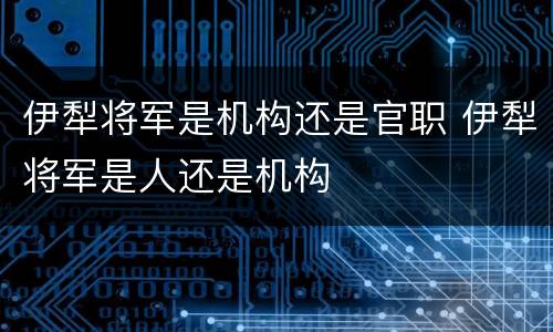 伊犁将军是机构还是官职 伊犁将军是人还是机构