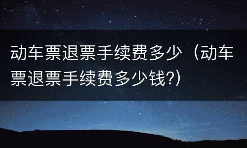动车票退票手续费多少（动车票退票手续费多少钱?）