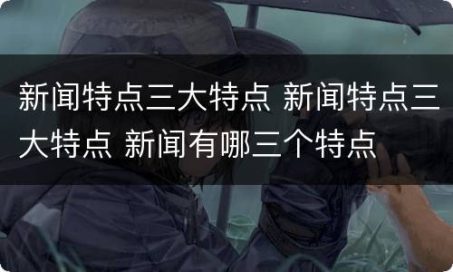 新闻特点三大特点 新闻特点三大特点 新闻有哪三个特点