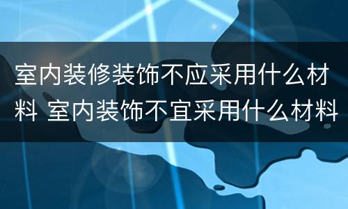 室内装修装饰不应采用什么材料 室内装饰不宜采用什么材料