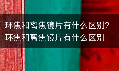 环焦和离焦镜片有什么区别? 环焦和离焦镜片有什么区别