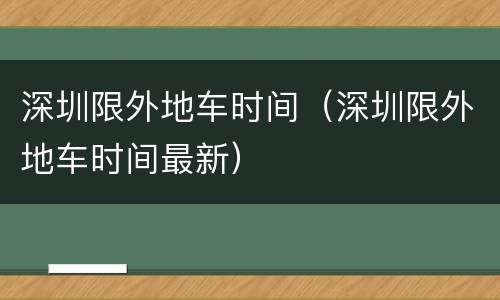 深圳限外地车时间（深圳限外地车时间最新）