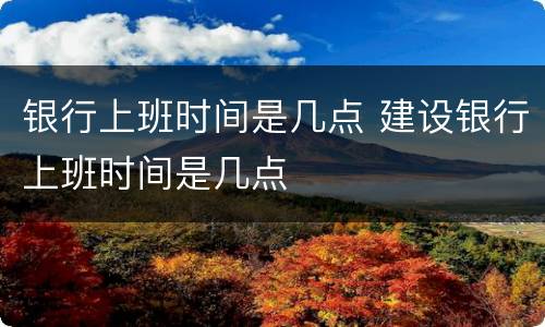 银行上班时间是几点 建设银行上班时间是几点