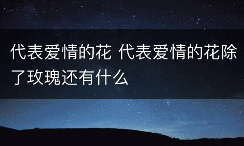 代表爱情的花 代表爱情的花除了玫瑰还有什么