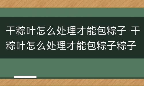 干粽叶怎么处理才能包粽子 干粽叶怎么处理才能包粽子粽子的包法