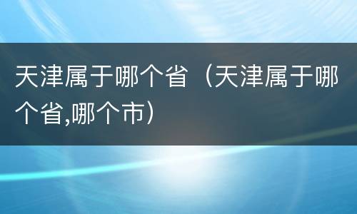 天津属于哪个省（天津属于哪个省,哪个市）