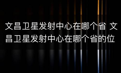 文昌卫星发射中心在哪个省 文昌卫星发射中心在哪个省的位置