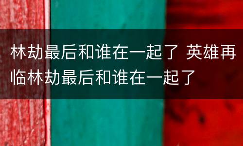 林劫最后和谁在一起了 英雄再临林劫最后和谁在一起了