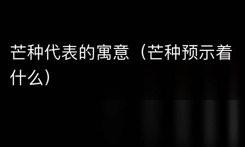 芒种代表的寓意（芒种预示着什么）