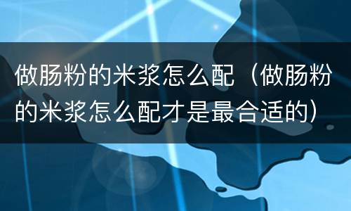 做肠粉的米浆怎么配（做肠粉的米浆怎么配才是最合适的）