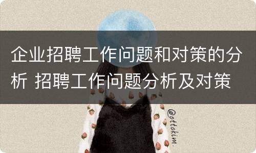 企业招聘工作问题和对策的分析 招聘工作问题分析及对策