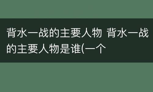 背水一战的主要人物 背水一战的主要人物是谁(一个
