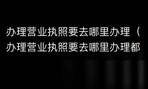 办理营业执照要去哪里办理（办理营业执照要去哪里办理都可以吗）