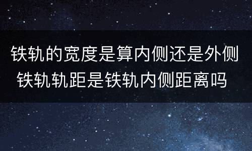 铁轨的宽度是算内侧还是外侧 铁轨轨距是铁轨内侧距离吗