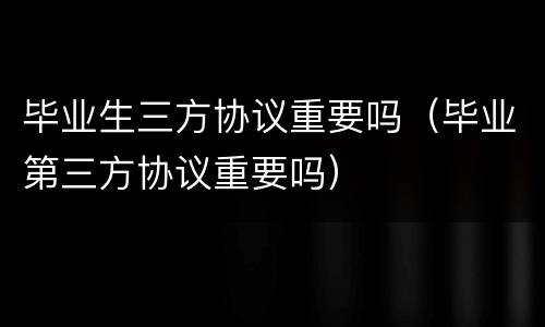 毕业生三方协议重要吗（毕业第三方协议重要吗）