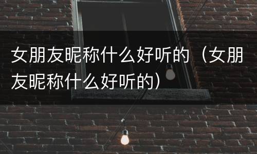 女朋友昵称什么好听的（女朋友昵称什么好听的）