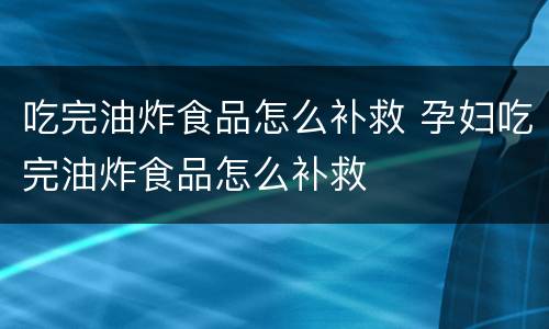 吃完油炸食品怎么补救 孕妇吃完油炸食品怎么补救