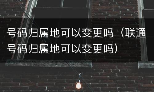号码归属地可以变更吗（联通号码归属地可以变更吗）