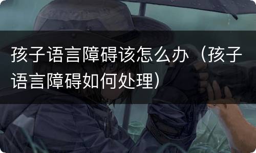 孩子语言障碍该怎么办（孩子语言障碍如何处理）