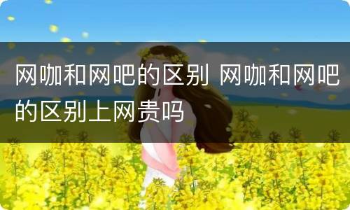 网咖和网吧的区别 网咖和网吧的区别上网贵吗