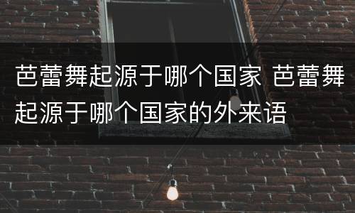 芭蕾舞起源于哪个国家 芭蕾舞起源于哪个国家的外来语