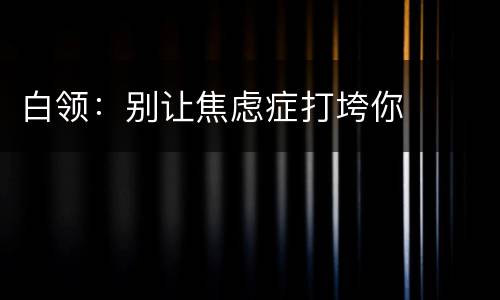 白领：别让焦虑症打垮你