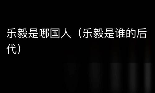 乐毅是哪国人（乐毅是谁的后代）