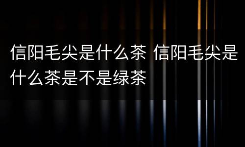 信阳毛尖是什么茶 信阳毛尖是什么茶是不是绿茶