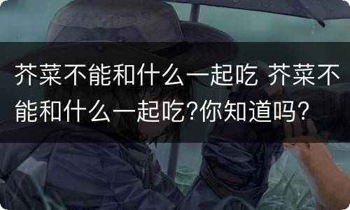 芥菜不能和什么一起吃 芥菜不能和什么一起吃?你知道吗?