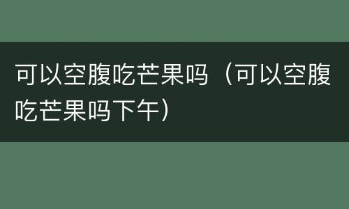 可以空腹吃芒果吗（可以空腹吃芒果吗下午）