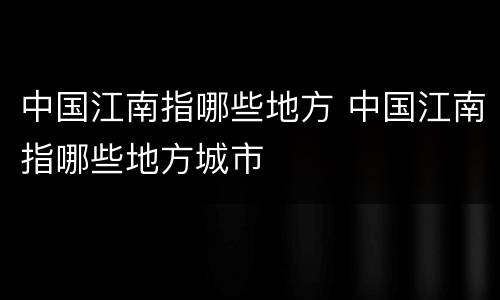 中国江南指哪些地方 中国江南指哪些地方城市