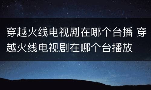 穿越火线电视剧在哪个台播 穿越火线电视剧在哪个台播放