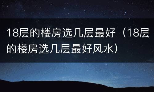 18层的楼房选几层最好（18层的楼房选几层最好风水）