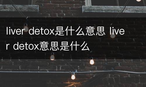 liver detox是什么意思 liver detox意思是什么