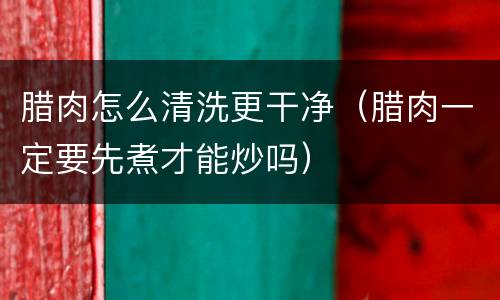 腊肉怎么清洗更干净（腊肉一定要先煮才能炒吗）