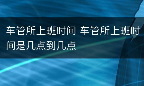 车管所上班时间 车管所上班时间是几点到几点