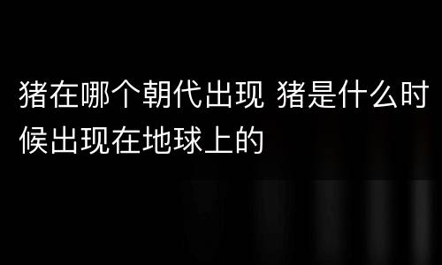 猪在哪个朝代出现 猪是什么时候出现在地球上的