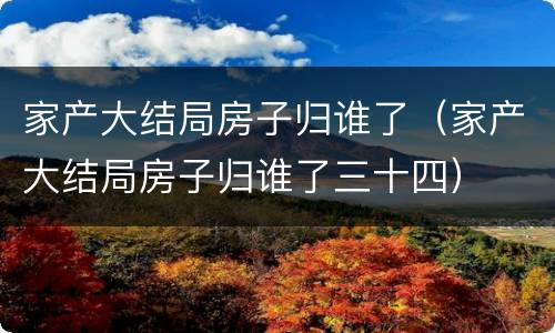 家产大结局房子归谁了（家产大结局房子归谁了三十四）