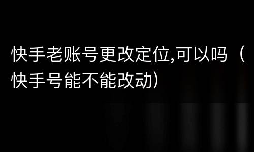 快手老账号更改定位,可以吗（快手号能不能改动）