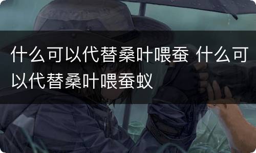 什么可以代替桑叶喂蚕 什么可以代替桑叶喂蚕蚁
