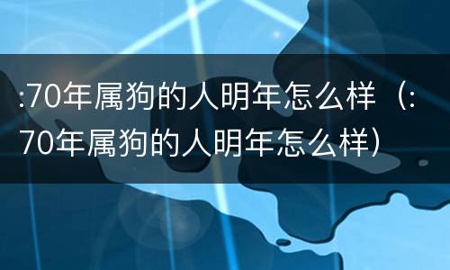 :70年属狗的人明年怎么样（:70年属狗的人明年怎么样）
