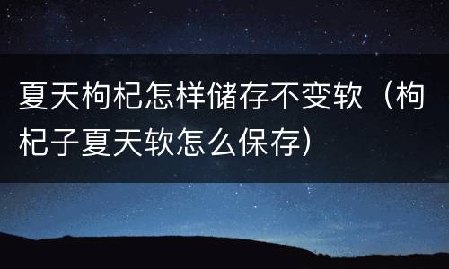 夏天枸杞怎样储存不变软（枸杞子夏天软怎么保存）