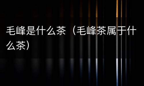 毛峰是什么茶（毛峰茶属于什么茶）