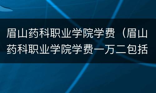 眉山药科职业学院学费（眉山药科职业学院学费一万二包括了什么）