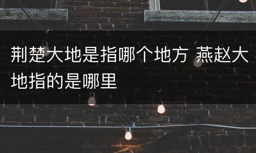 荆楚大地是指哪个地方 燕赵大地指的是哪里