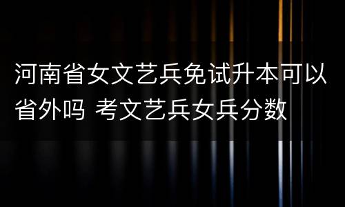 河南省女文艺兵免试升本可以省外吗 考文艺兵女兵分数