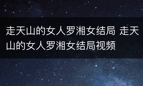 走天山的女人罗湘女结局 走天山的女人罗湘女结局视频