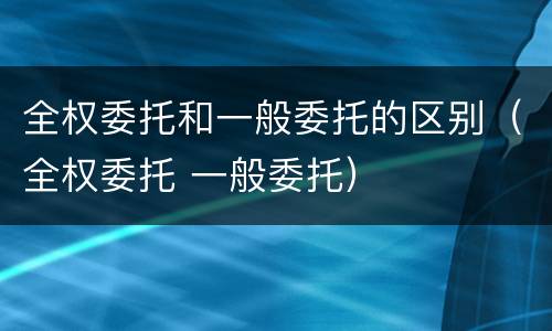 全权委托和一般委托的区别（全权委托 一般委托）