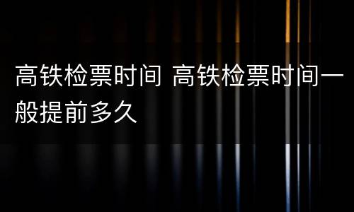 高铁检票时间 高铁检票时间一般提前多久